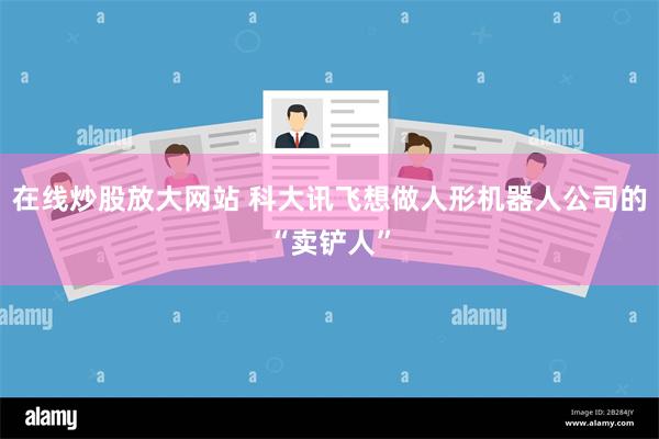 在线炒股放大网站 科大讯飞想做人形机器人公司的“卖铲人”