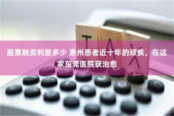 股票融资利息多少 惠州患者近十年的顽疾，在这家东莞医院获治愈