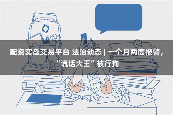 配资实盘交易平台 法治动态 | 一个月两度报警，“谎话大王”被行拘