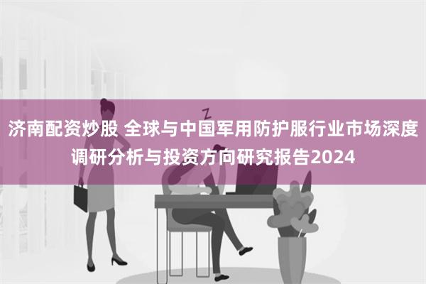 济南配资炒股 全球与中国军用防护服行业市场深度调研分析与投资方向研究报告2024