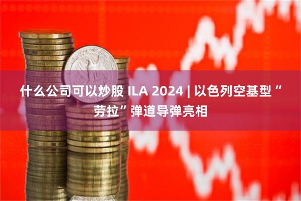 什么公司可以炒股 ILA 2024 | 以色列空基型“劳拉”弹道导弹亮相