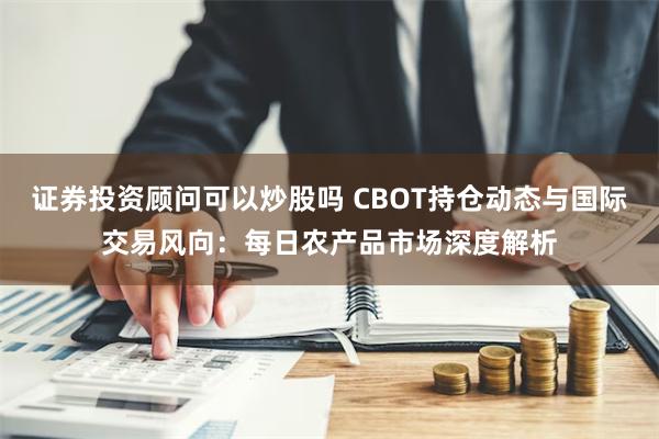 证券投资顾问可以炒股吗 CBOT持仓动态与国际交易风向：每日农产品市场深度解析