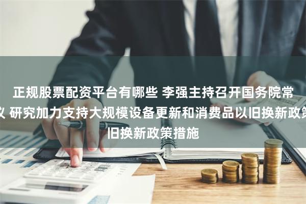 正规股票配资平台有哪些 李强主持召开国务院常务会议 研究加力支持大规模设备更新和消费品以旧换新政策措施