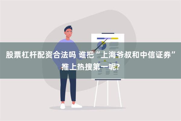 股票杠杆配资合法吗 谁把“上海爷叔和中信证券”推上热搜第一呢?