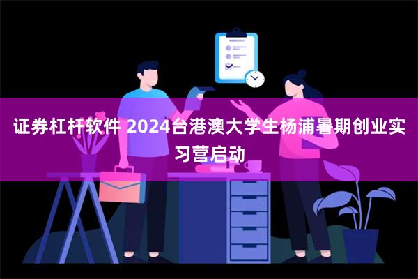 证券杠杆软件 2024台港澳大学生杨浦暑期创业实习营启动