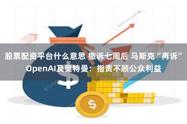 股票配资平台什么意思 撤诉七周后 马斯克“再诉”OpenAI及奥特曼：指责不顾公众利益