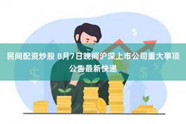 民间配资炒股 8月7日晚间沪深上市公司重大事项公告最新快递