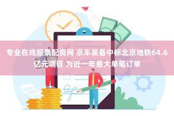 专业在线股票配资网 京车装备中标北京地铁64.6亿元项目 为近一年最大单笔订单