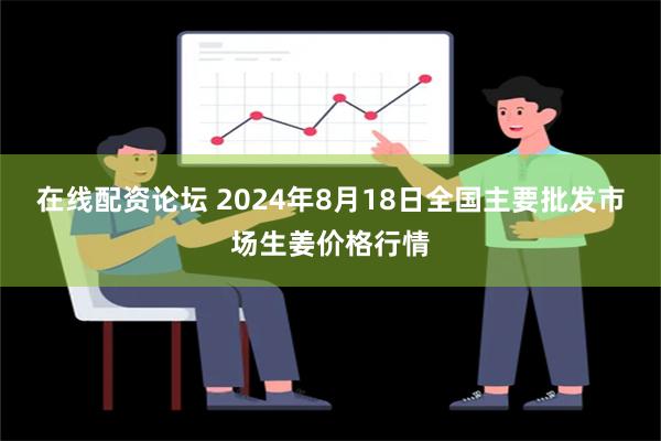 在线配资论坛 2024年8月18日全国主要批发市场生姜价格行情