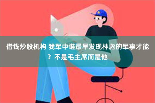 借钱炒股机构 我军中谁最早发现林彪的军事才能？不是毛主席而是他