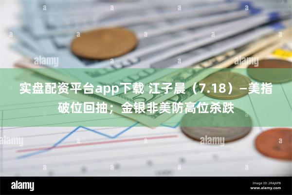 实盘配资平台app下载 江子晨（7.18）—美指破位回抽；金银非美防高位杀跌