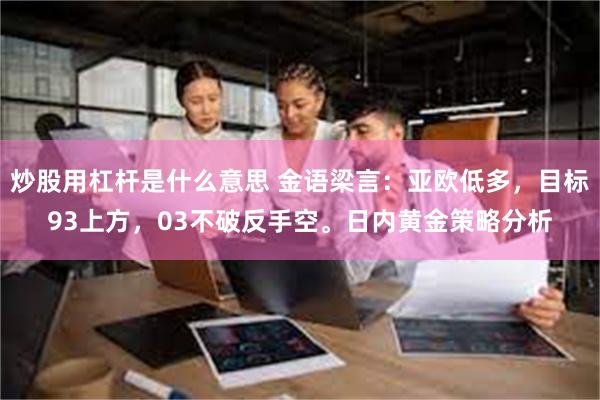 炒股用杠杆是什么意思 金语梁言：亚欧低多，目标93上方，03不破反手空。日内黄金策略分析