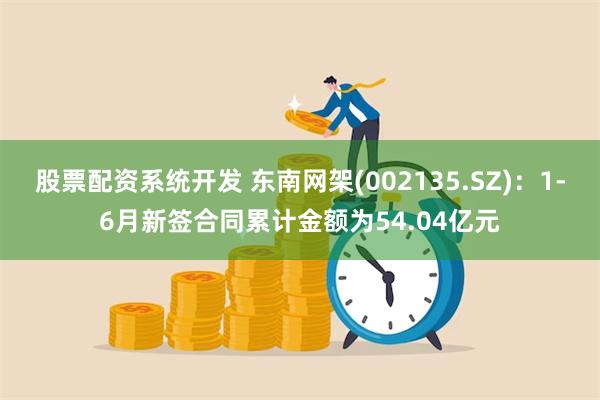 股票配资系统开发 东南网架(002135.SZ)：1-6月新签合同累计金额为54.04亿元