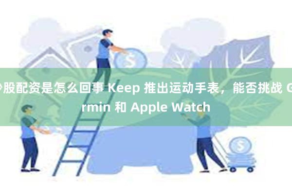 炒股配资是怎么回事 Keep 推出运动手表，能否挑战 Garmin 和 Apple Watch