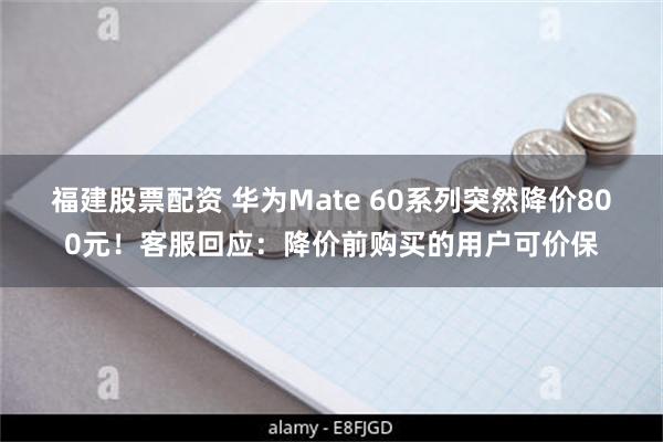 福建股票配资 华为Mate 60系列突然降价800元！客服回应：降价前购买的用户可价保