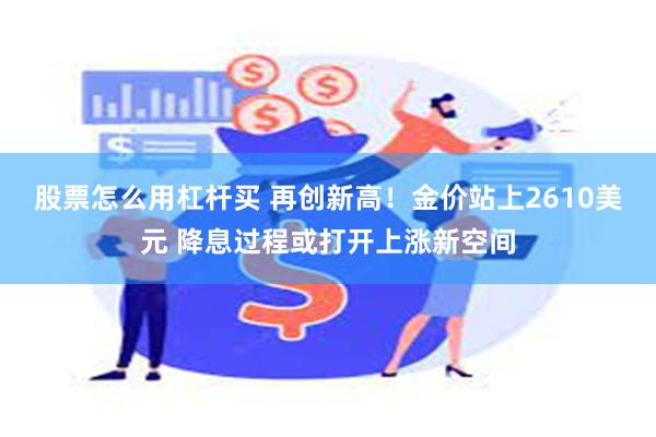 股票怎么用杠杆买 再创新高！金价站上2610美元 降息过程或打开上涨新空间