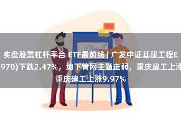 实盘股票杠杆平台 ETF最前线 | 广发中证基建工程ETF(516970)下跌2.47%，地下管网主题走弱，重庆建工上涨9.97%