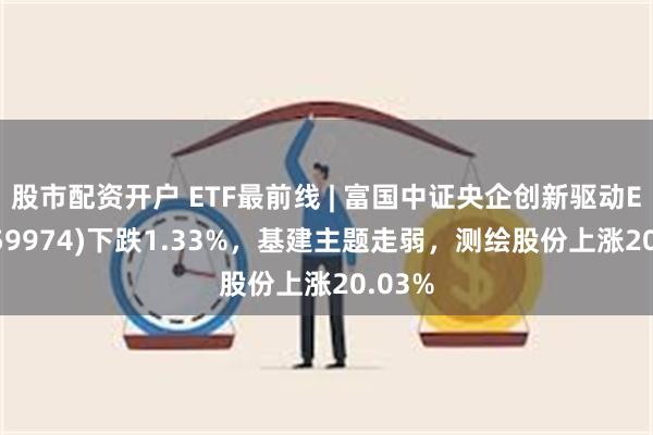 股市配资开户 ETF最前线 | 富国中证央企创新驱动ETF(159974)下跌1.33%，基建主题走弱，测绘股份上涨20.03%