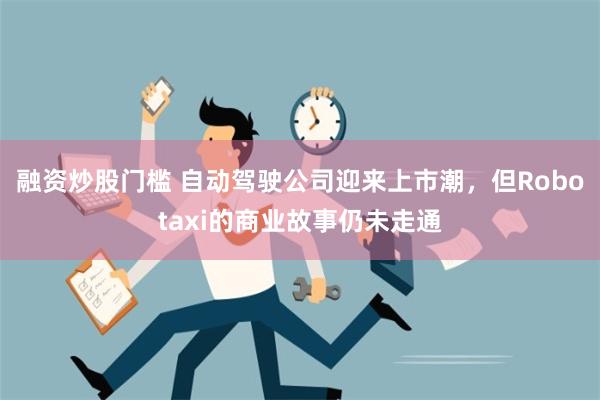 融资炒股门槛 自动驾驶公司迎来上市潮，但Robotaxi的商业故事仍未走通