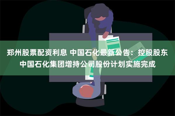 郑州股票配资利息 中国石化最新公告：控股股东中国石化集团增持公司股份计划实施完成