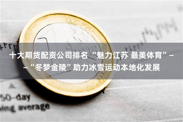 十大期货配资公司排名 “魅力江苏 最美体育”——“冬梦金陵”助力冰雪运动本地化发展