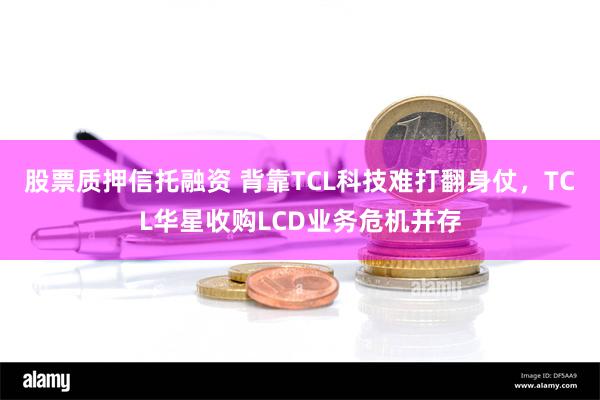 股票质押信托融资 背靠TCL科技难打翻身仗，TCL华星收购LCD业务危机并存