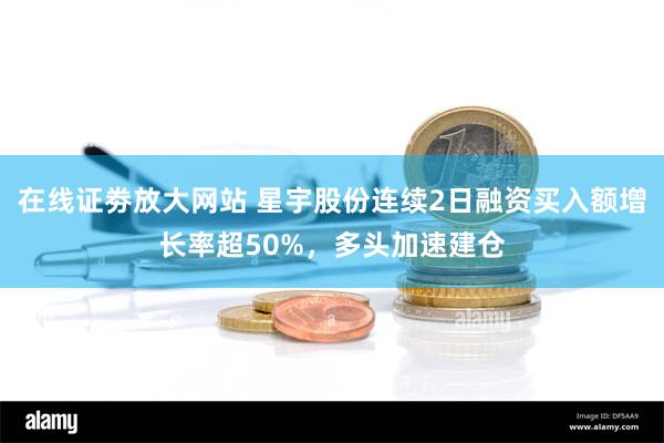 在线证劵放大网站 星宇股份连续2日融资买入额增长率超50%，多头加速建仓