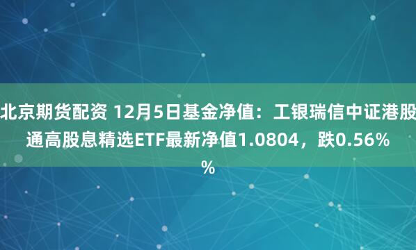 北京期货配资 12月5日基金净值：工银瑞信中证港股通高股息精选ETF最新净值1.0804，跌0.56%