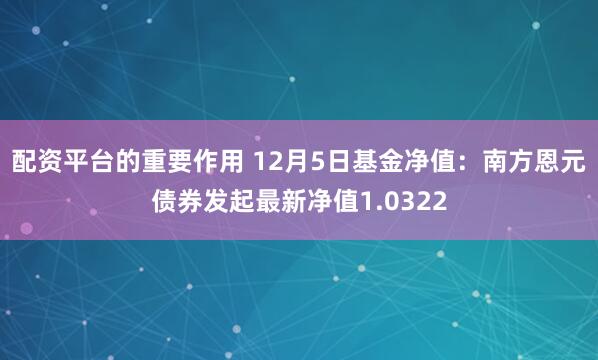 配资平台的重要作用 12月5日基金净值：南方恩元债券发起最新净值1.0322