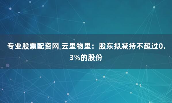 专业股票配资网 云里物里：股东拟减持不超过0.3%的股份