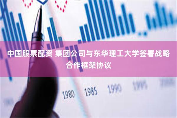 中国股票配资 集团公司与东华理工大学签署战略合作框架协议