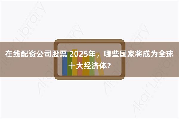 在线配资公司股票 2025年，哪些国家将成为全球十大经济体？