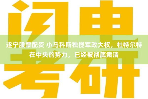 遂宁股票配资 小马科斯独揽军政大权，杜特尔特在中央的势力，已经被彻底肃清