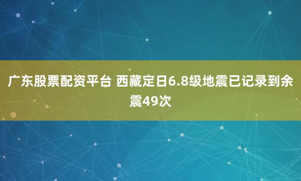 广东股票配资平台 西藏定日6.8级地震已记录到余震49次