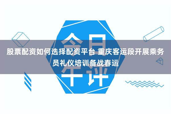 股票配资如何选择配资平台 重庆客运段开展乘务员礼仪培训备战春运