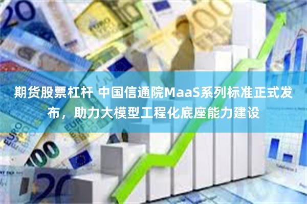 期货股票杠杆 中国信通院MaaS系列标准正式发布，助力大模型工程化底座能力建设