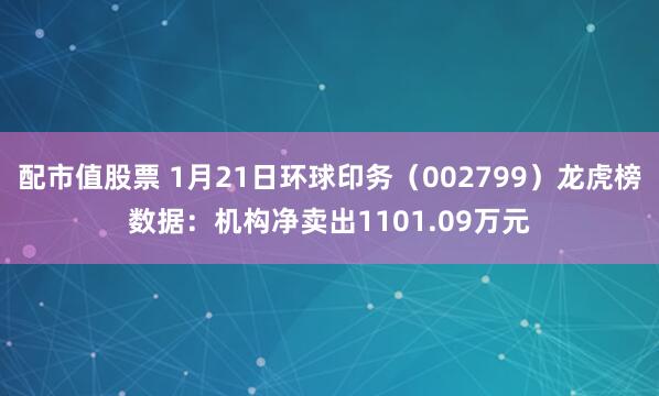 配市值股票 1月21日环球印务（002799）龙虎榜数据：机构净卖出1101.09万元