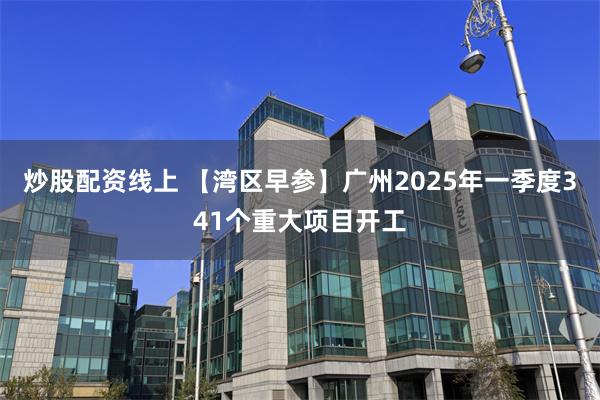 炒股配资线上 【湾区早参】广州2025年一季度341个重大项目开工