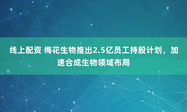 线上配资 梅花生物推出2.5亿员工持股计划，加速合成生物领域布局