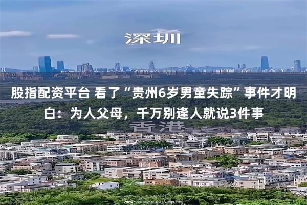 股指配资平台 看了“贵州6岁男童失踪”事件才明白：为人父母，千万别逢人就说3件事