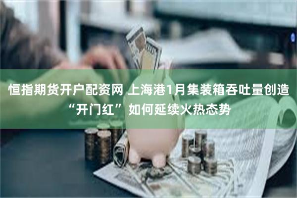 恒指期货开户配资网 上海港1月集装箱吞吐量创造“开门红” 如何延续火热态势