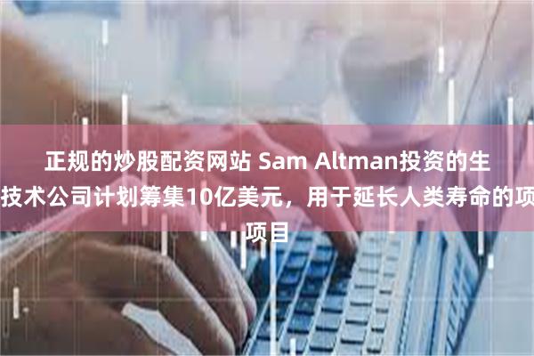 正规的炒股配资网站 Sam Altman投资的生物技术公司计划筹集10亿美元，用于延长人类寿命的项目