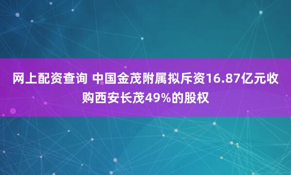 网上配资查询 中国金茂附属拟斥资16.87亿元收购西安长茂49%的股权