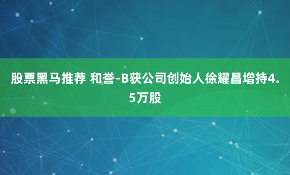 股票黑马推荐 和誉-B获公司创始人徐耀昌增持4.5万股