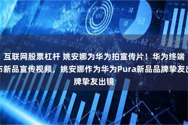 互联网股票杠杆 姚安娜为华为拍宣传片！华为终端发布新品宣传视频，姚安娜作为华为Pura新品品牌挚友出镜