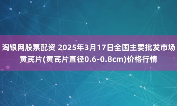 淘银网股票配资 2025年3月17日全国主要批发市场黄芪片(黄芪片直径0.6-0.8cm)价格行情